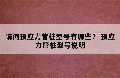 请问预应力管桩型号有哪些？ 预应力管桩型号说明